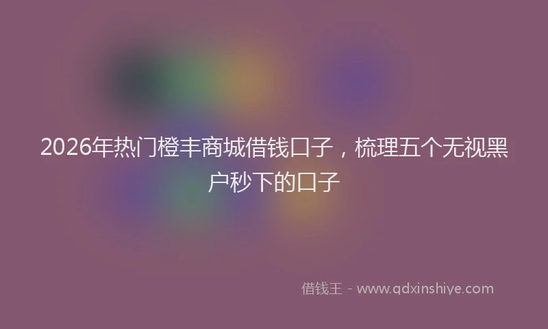 2026年热门橙丰商城借钱口子，梳理五个无视黑户秒下的口子