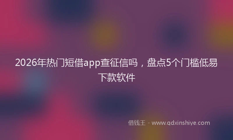 2026年热门短借app查征信吗，盘点5个门槛低易下款软件