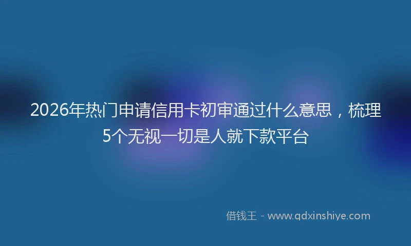 2026年热门申请信用卡初审通过什么意思，梳理5个无视一切是人就下款平台
