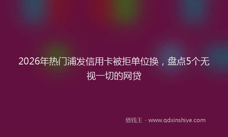 2026年热门浦发信用卡被拒单位换，盘点5个无视一切的网贷