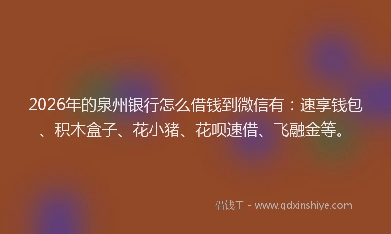 2026年的泉州银行怎么借钱到微信有：速享钱包、积木盒子、花小猪、花呗速借、飞融金等。