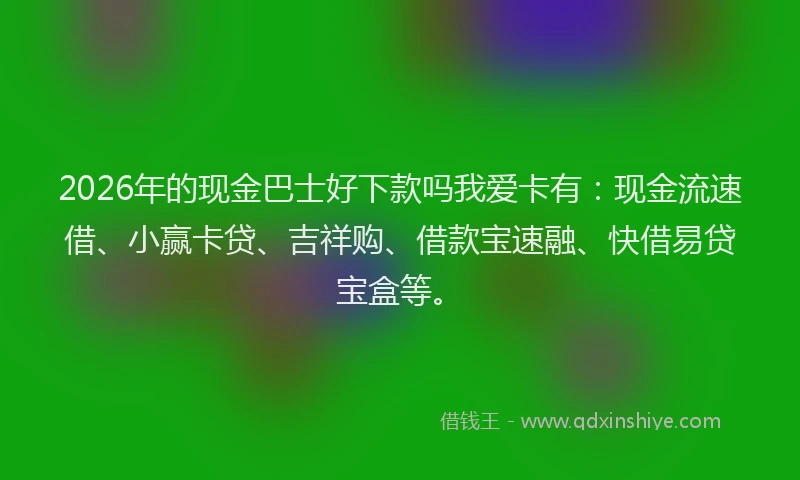 2026年的现金巴士好下款吗我爱卡有：现金流速借、小赢卡贷、吉祥购、借款宝速融、快借易贷宝盒等。