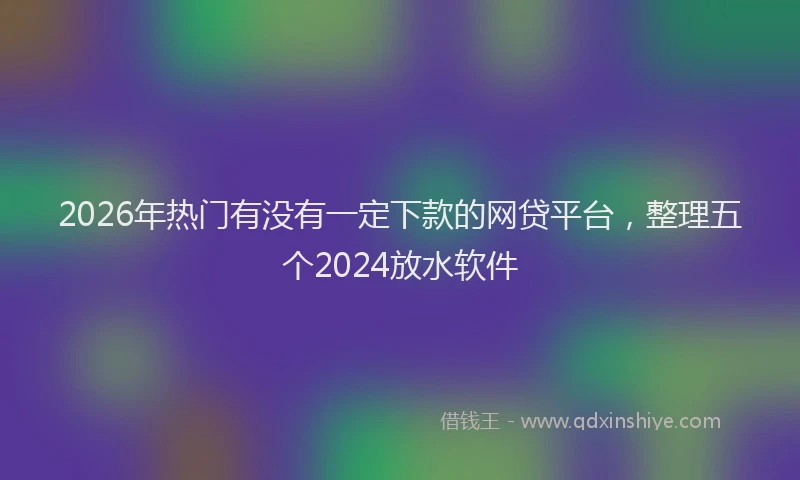 2026年热门有没有一定下款的网贷平台，整理五个2024放水软件