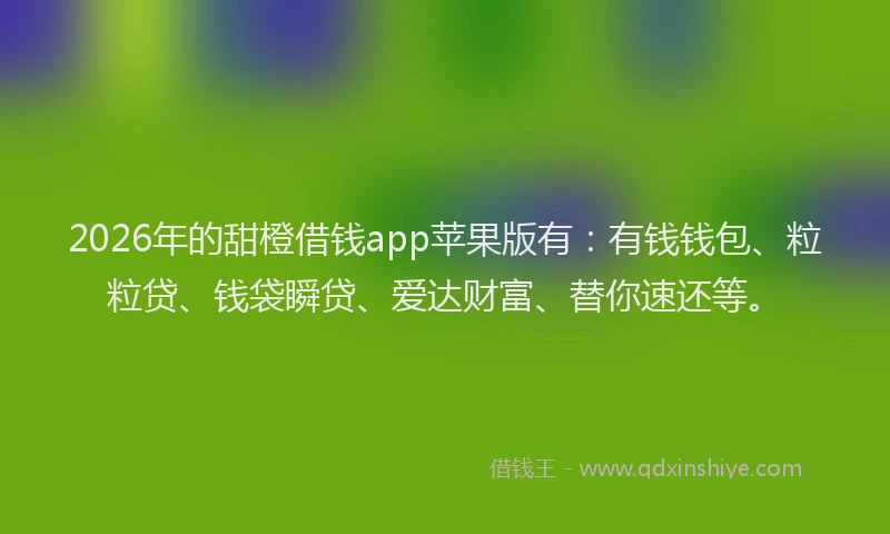 2026年的甜橙借钱app苹果版有：有钱钱包、粒粒贷、钱袋瞬贷、爱达财富、替你速还等。