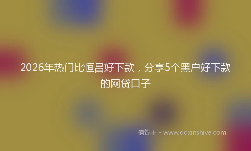 2026年热门比恒昌好下款，分享5个黑户好下款的网贷口子