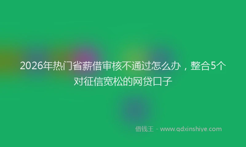 2026年热门省薪借审核不通过怎么办,整合5个对征信宽松的网贷口子