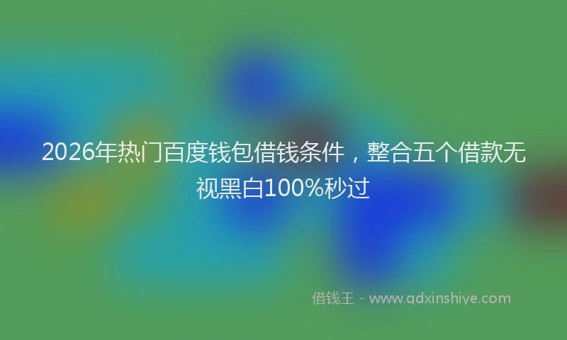 2026年热门百度钱包借钱条件，整合五个借款无视黑白100%秒过