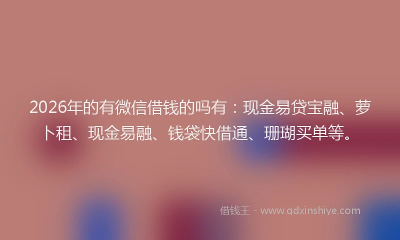 2026年的有微信借钱的吗有：现金易贷宝融、萝卜租、现金易融、钱袋快借通、珊瑚买单等。