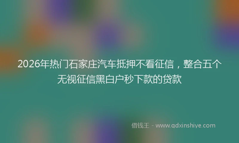 2026年热门石家庄汽车抵押不看征信，整合五个无视征信黑白户秒下款的贷款