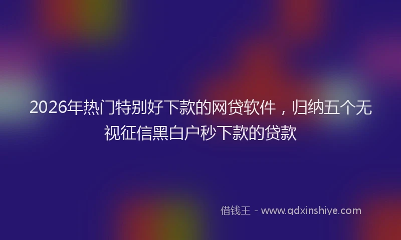 2026年热门特别好下款的网贷软件，归纳五个无视征信黑白户秒下款的贷款