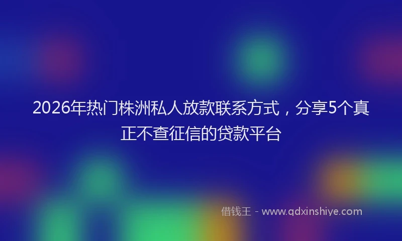 2026年热门株洲私人放款联系方式，分享5个真正不查征信的贷款平台