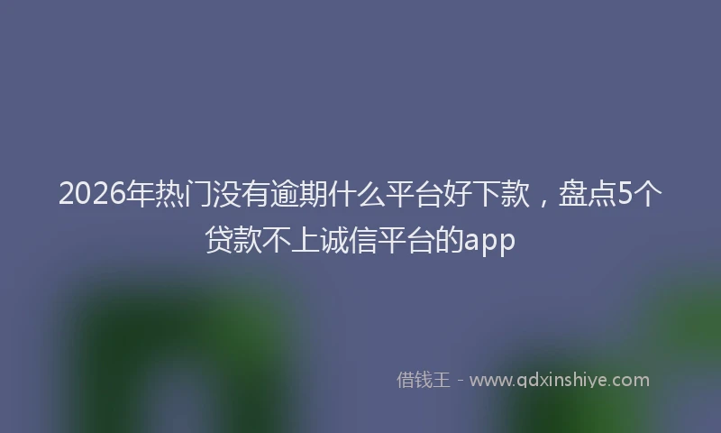 2026年热门没有逾期什么平台好下款，盘点5个贷款不上诚信平台的app