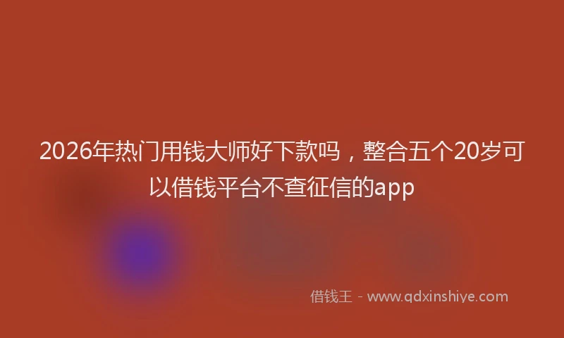 2026年热门用钱大师好下款吗，整合五个20岁可以借钱平台不查征信的app