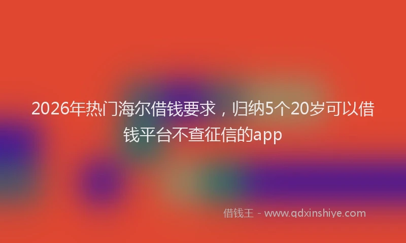 2026年热门海尔借钱要求，归纳5个20岁可以借钱平台不查征信的app