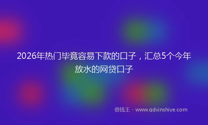 2026年热门毕竟容易下款的口子，汇总5个今年放水的网贷口子