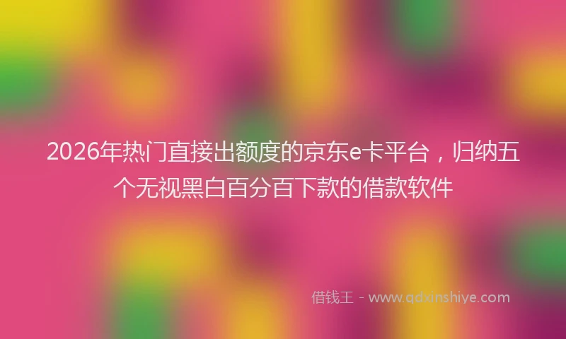 2026年热门直接出额度的京东e卡平台，归纳五个无视黑白百分百下款的借款软件