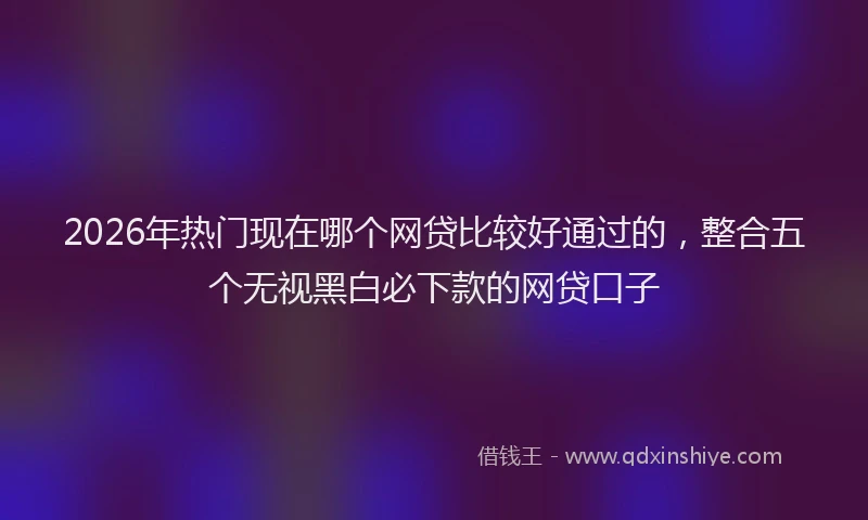2026年热门现在哪个网贷比较好通过的,整合五个无视黑白必下款的网贷口子