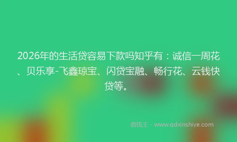 2026年的生活贷容易下款吗知乎有：诚信一周花、贝乐享-飞鑫琼宝、闪贷宝融、畅行花、云钱快贷等。