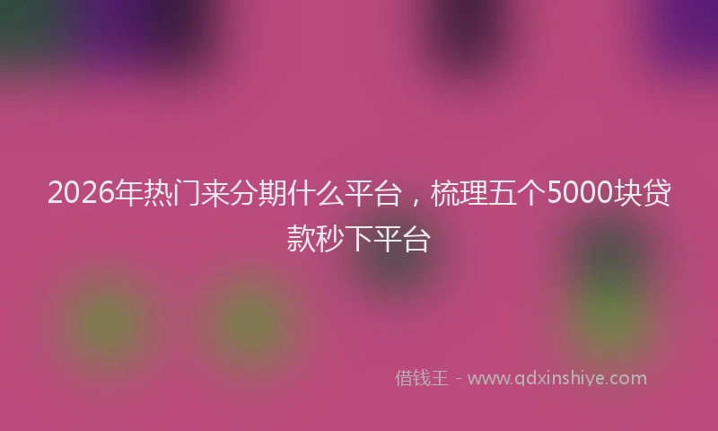 2026年热门来分期什么平台，梳理五个5000块贷款秒下平台