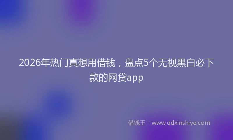 2026年热门真想用借钱，盘点5个无视黑白必下款的网贷app