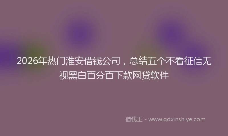 2026年热门淮安借钱公司，总结五个不看征信无视黑白百分百下款网贷软件