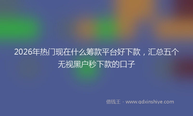 2026年热门现在什么筹款平台好下款，汇总五个无视黑户秒下款的口子