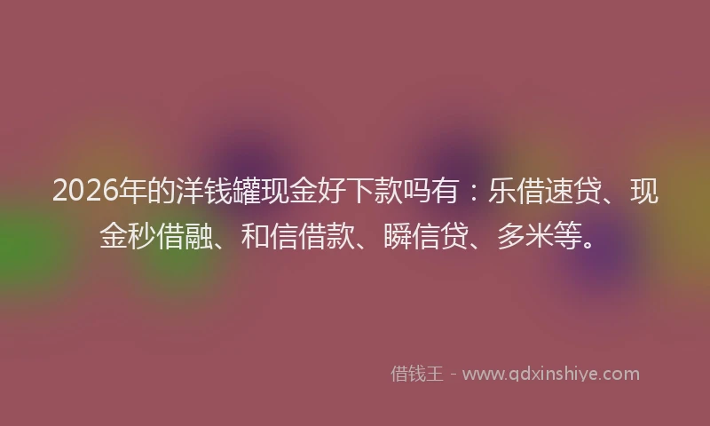 2026年的洋钱罐现金好下款吗有：乐借速贷、现金秒借融、和信借款、瞬信贷、多米等。