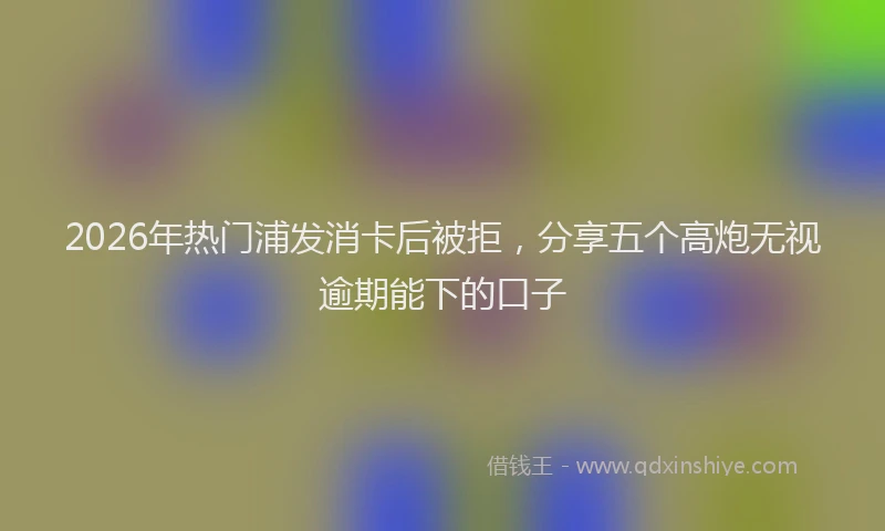 2026年热门浦发消卡后被拒，分享五个高炮无视逾期能下的口子