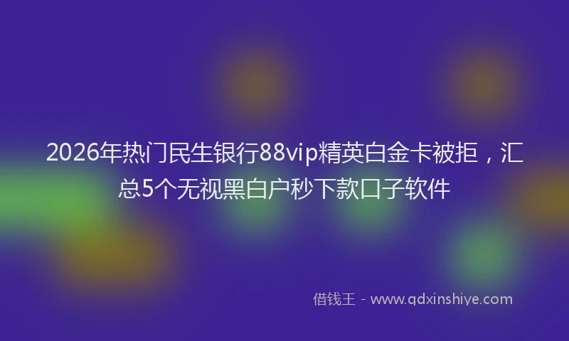 2026年热门民生银行88vip精英白金卡被拒，汇总5个无视黑白户秒下款口子软件