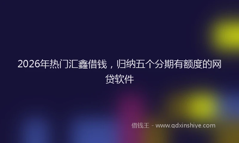 2026年热门汇鑫借钱，归纳五个分期有额度的网贷软件