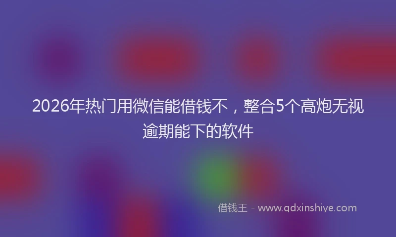 2026年热门用微信能借钱不,整合5个高炮无视逾期能下的软件
