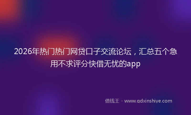 2026年热门热门网贷口子交流论坛，汇总五个急用不求评分快借无忧的app