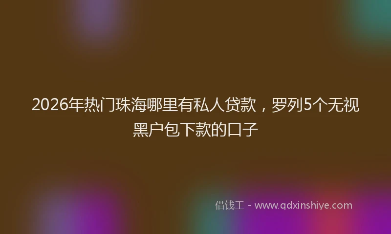 2026年热门珠海哪里有私人贷款，罗列5个无视黑户包下款的口子