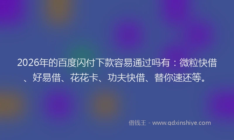 2026年的百度闪付下款容易通过吗有：微粒快借、好易借、花花卡、功夫快借、替你速还等。
