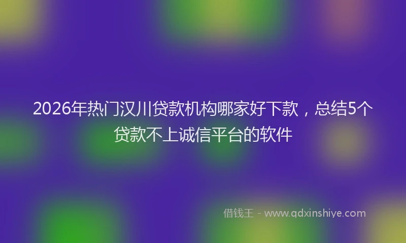 2026年热门汉川贷款机构哪家好下款，总结5个贷款不上诚信平台的软件