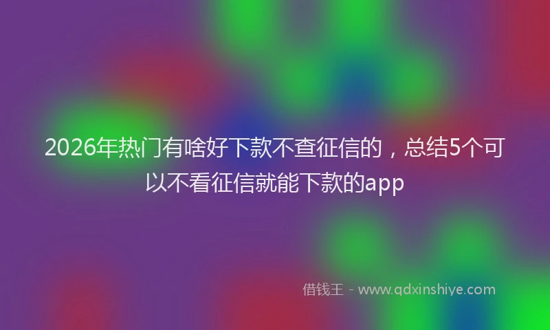 2026年热门有啥好下款不查征信的，总结5个可以不看征信就能下款的app