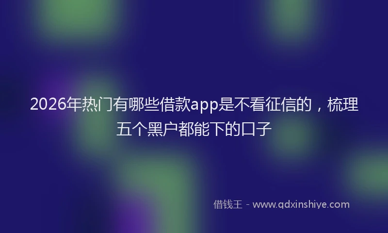 2026年热门有哪些借款app是不看征信的，梳理五个黑户都能下的口子
