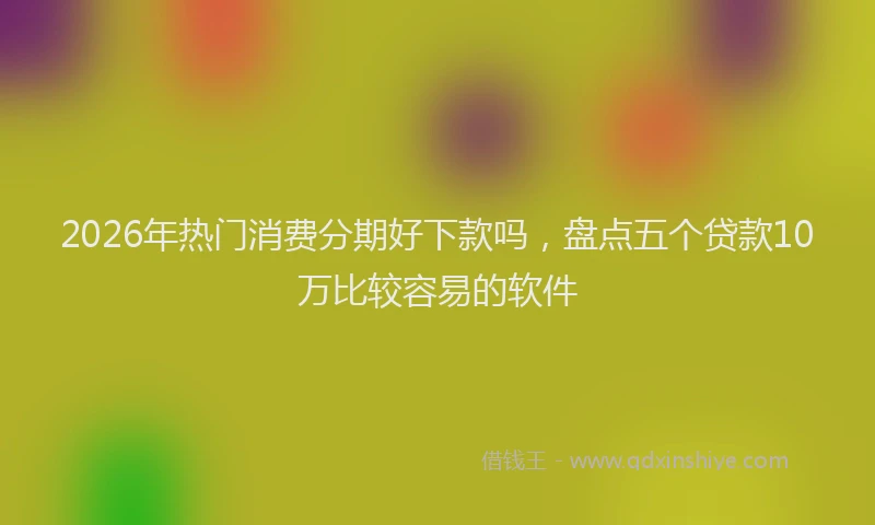 2026年热门消费分期好下款吗，盘点五个贷款10万比较容易的软件