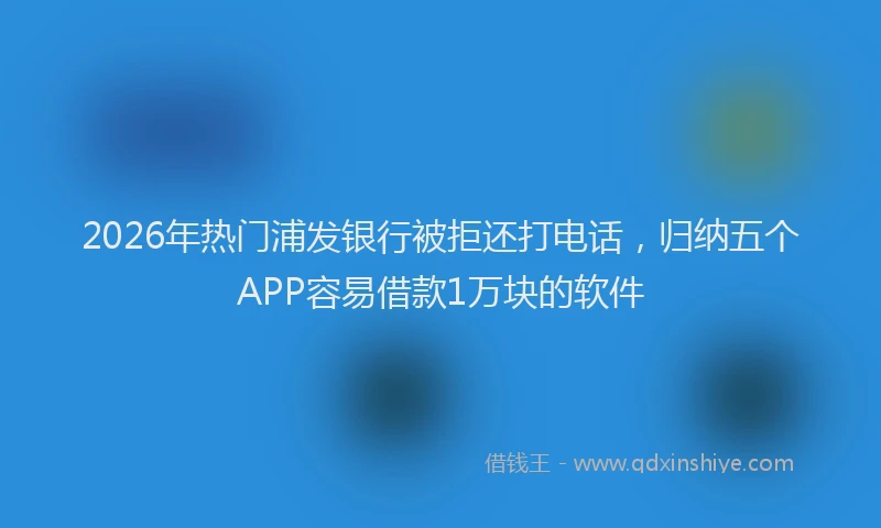 2026年热门浦发银行被拒还打电话，归纳五个APP容易借款1万块的软件