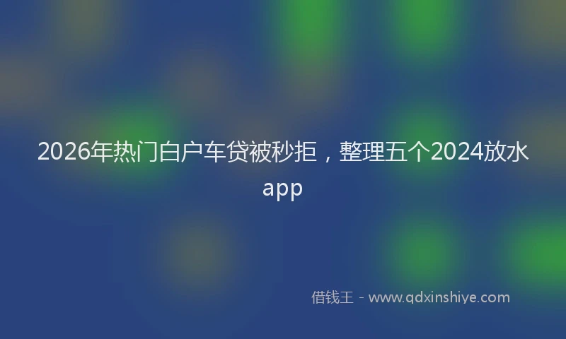 2026年热门白户车贷被秒拒，整理五个2024放水app