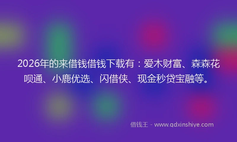 2026年的来借钱借钱下载有：爱木财富、森森花呗通、小鹿优选、闪借侠、现金秒贷宝融等。