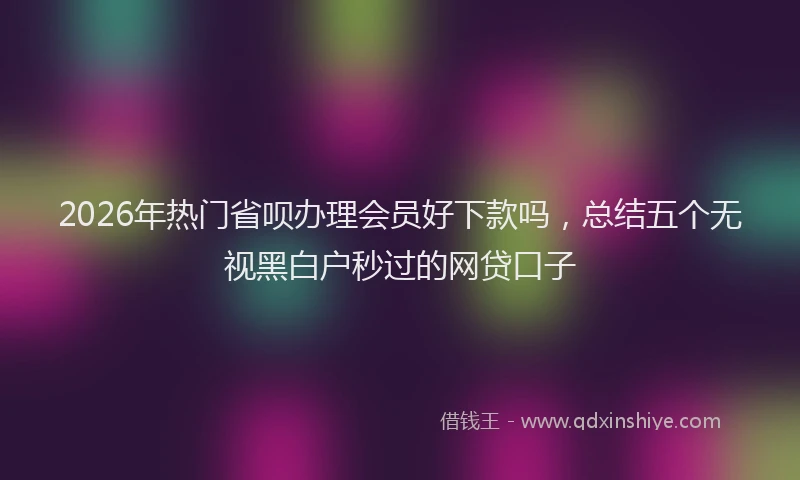2026年热门省呗办理会员好下款吗，总结五个无视黑白户秒过的网贷口子