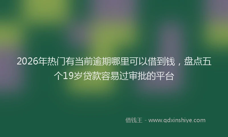 2026年热门有当前逾期哪里可以借到钱，盘点五个19岁贷款容易过审批的平台