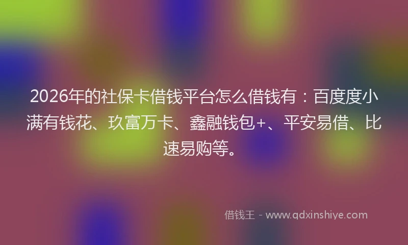 2026年的社保卡借钱平台怎么借钱有：百度度小满有钱花、玖富万卡、鑫融钱包+、平安易借、比速易购等。