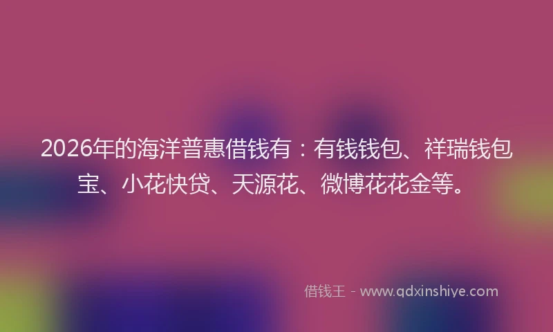 2026年的海洋普惠借钱有：有钱钱包、祥瑞钱包宝、小花快贷、天源花、微博花花金等。