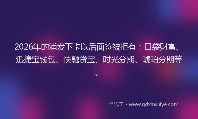 2026年的浦发下卡以后面签被拒有：口袋财富、迅捷宝钱包、快融贷宝、时光分期、琥珀分期等。