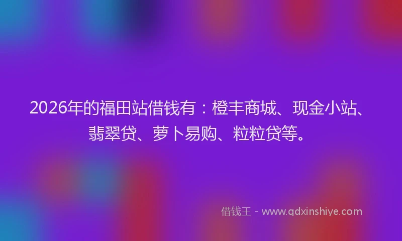 2026年的福田站借钱有：橙丰商城、现金小站、翡翠贷、萝卜易购、粒粒贷等。