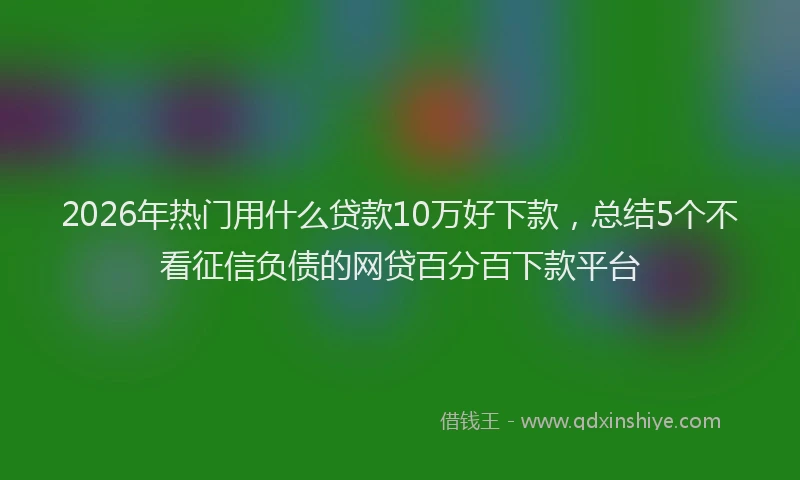 2026年热门用什么贷款10万好下款，总结5个不看征信负债的网贷百分百下款平台