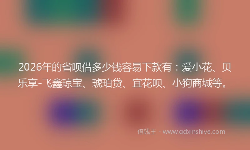 2026年的省呗借多少钱容易下款有：爱小花、贝乐享-飞鑫琼宝、琥珀贷、宜花呗、小狗商城等。