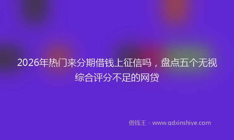 2026年热门来分期借钱上征信吗，盘点五个无视综合评分不足的网贷